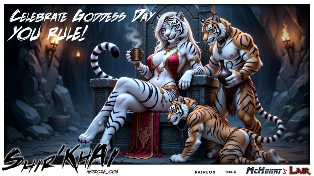 Stylized fantasy illustration of an anthropomorphic white tigress seated on a stone throne in a torchlit cave, holding a steaming cup while three muscular tiger companions gather around her. Large text in the image reads “Celebrate Goddess Day You Rule!” with artist branding and patron logos along the bottom.

Keywords
anthropomorphic tiger, white tigress, fantasy illustration, throne, cave, torchlight, steaming cup, tiger companions, feline characters, stylized art, celebration text, goddess day, jewelry, dramatic lighting, promotional artwork